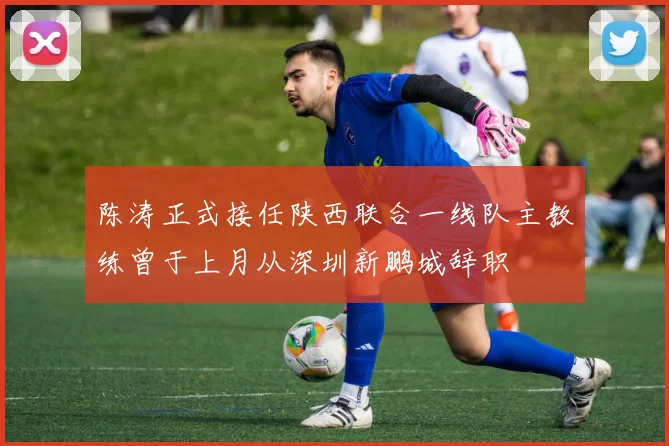 陈涛正式接任陕西联合一线队主教练曾于上月从深圳新鹏城辞职