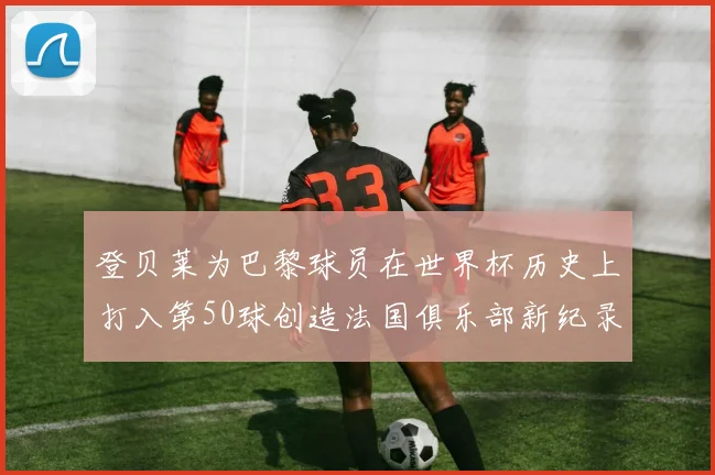 登贝莱为巴黎球员在世界杯历史上打入第50球创造法国俱乐部新纪录