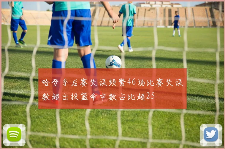 哈登季后赛失误频繁46场比赛失误数超出投篮命中数占比超25