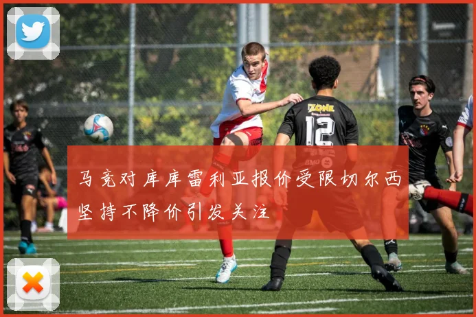 马竞对库库雷利亚报价受限切尔西坚持不降价引发关注