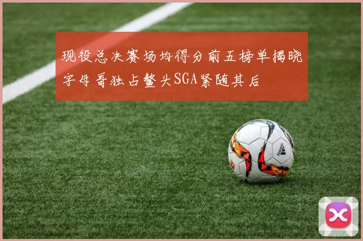 现役总决赛场均得分前五榜单揭晓字母哥独占鳌头SGA紧随其后
