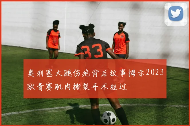 奥利塞大腿伤疤背后故事揭示2023欧青赛肌肉撕裂手术经过