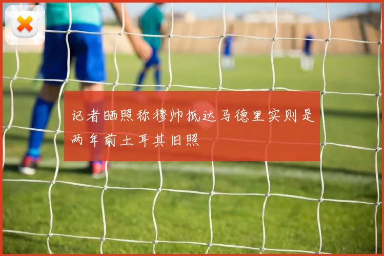 记者晒照称穆帅抵达马德里实则是两年前土耳其旧照