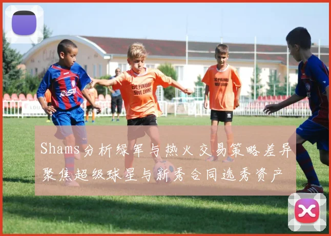 Shams分析绿军与热火交易策略差异聚焦超级球星与新秀合同选秀资产