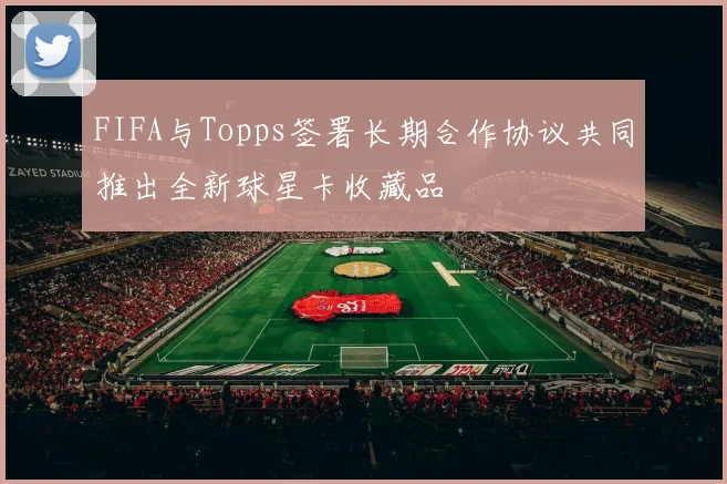 FIFA与Topps签署长期合作协议共同推出全新球星卡收藏品