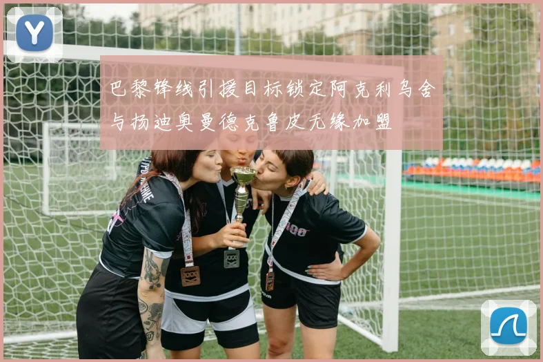 巴黎锋线引援目标锁定阿克利乌舍与扬迪奥曼德克鲁皮无缘加盟