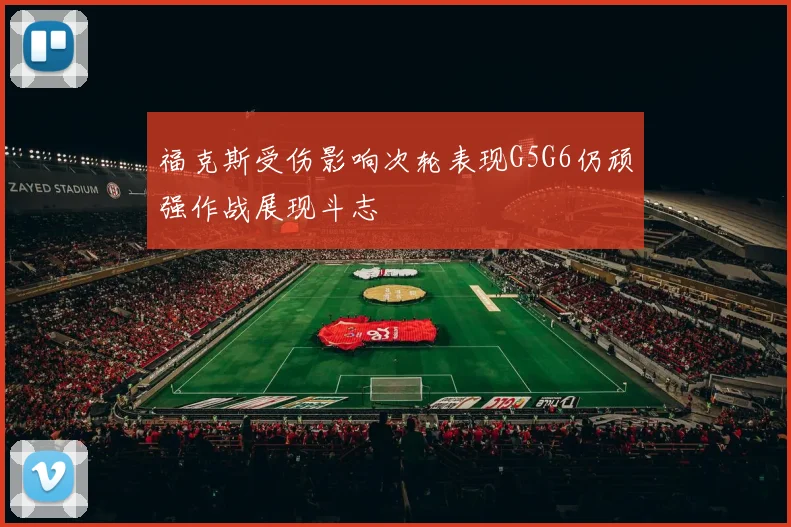 福克斯受伤影响次轮表现G5G6仍顽强作战展现斗志