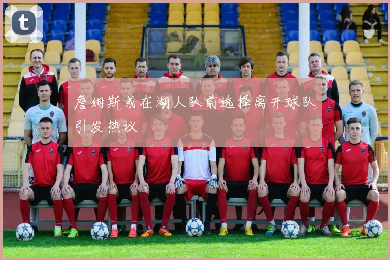詹姆斯或在湖人队前选择离开球队引发热议