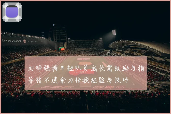 刘铮强调年轻队员成长需鼓励与指导将不遗余力传授经验与技巧