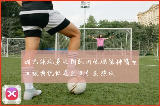姆巴佩现身法国队训练现场神情专注被调侃似恩里克引发热议