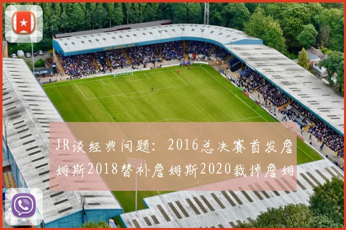 JR谈经典问题：2016总决赛首发詹姆斯2018替补詹姆斯2020裁掉詹姆斯的背后故事