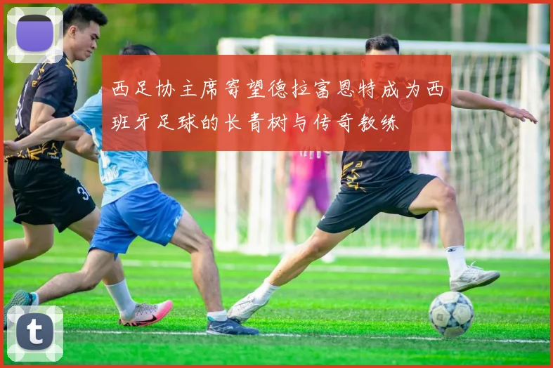 西足协主席寄望德拉富恩特成为西班牙足球的长青树与传奇教练