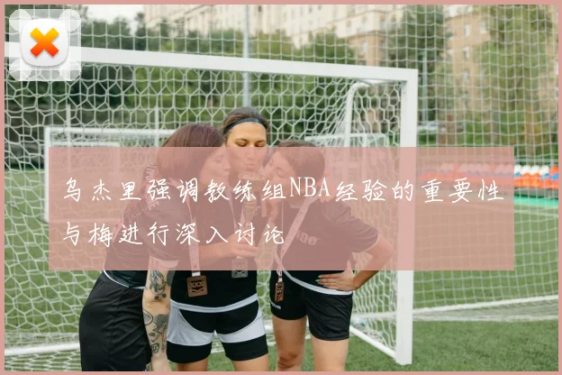 乌杰里强调教练组NBA经验的重要性与梅进行深入讨论
