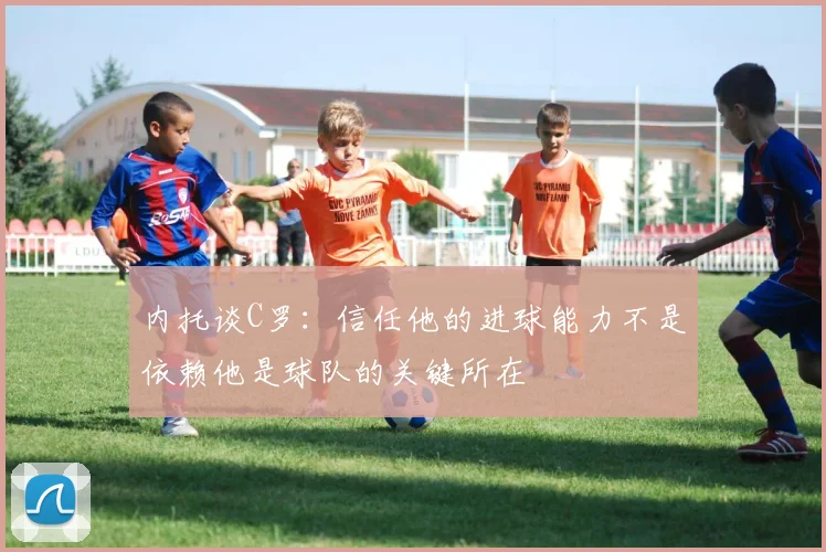 内托谈C罗：信任他的进球能力不是依赖他是球队的关键所在